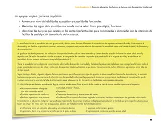 33
Guía-Cuaderno 3: Atención educativa de alumnos y alumnas con discapacidad intelectual
Los apoyos cumplen con varios propósitos:
»» Aumentar el nivel de habilidades adaptativas y capacidades funcionales.
»» Maximizar los logros de la atención relacionada con la salud: física, psicológica, funcional.
»» Identificar las barreras que existen en los contextos/ambientes para minimizarlas o eliminarlas con la intención de
facilitar la participación comunitaria de los sujetos.
La manifestación de la sexualidad en cada grupo social y étnico toma formas diferentes de acuerdo con las representaciones culturales. Para orientar al
alumnado y sus familias es prioritario conocer, reconocer y respetar esas pautas además de entender la sexualidad como una fuente de salud, de bienestar y
de comunicación.
Al igual que las demás personas, los niños con discapacidad intelectual son seres sexuados y tienen derecho a recibir información sobre salud sexual y
reproductiva. Se les ha de enseñar a cuidar su cuerpo, a comprender los cambios corporales que puede sufrir a lo largo de su vida y a manifestar su
sexualidad de una manera socialmente aceptada (Hernández R.).
Tratar la sexualidad como objeto de conocimiento (al incluirlo al desarrollo curricular) y fortalecer la prevención del abuso trae consigo beneficios en todo el
grupo y particularmente en las niñas y niños con discapacidad intelectual debido a que éstos, frecuentemente, sufren diferentes agresiones, entre ellas las
de tipo sexual.
Según Verdugo, Alcedo y Aguado, algunos factores extrínsecos que influyen en este tipo de agresión (o abuso sexual) son la estrecha dependencia y la sumisión
hacia terceras personas que mantiene el niño/niña con discapacidad intelectual, la presencia de trastornos o carencias de habilidades de comunicación que le
impidan comunicar lo ocurrido, la falta de información sexual y la ausencia de formación en habilidades socio-sexuales adecuadas.
El niño/niña que es abusado sexualmente llega a mostrar señales específicas a partir de las cuales se han de tomar medidas oportunas al respecto:
»» Un comportamiento o lenguaje
con alto contenido sexual.
»» Cambios repentinos de conducta.
»» Rechazo repentino a una persona.
En este tenor, la educación indígena y para culturas migrantes ha de generar prácticas pedagógicas (apoyadas en la familia) que prevengan los abusos sexua-
les en las niñas y los niños con y sin discapacidad, a través del fortalecimiento de habilidades como:
a)	 diferenciar entre un contacto adecuado y un contacto abusivo
b)	aprender a decir no y a resistirse ante lo que no le gusta o desea
»» Ansiedad, miedos y fobias.
»» Depresión.
»» Trastornos alimenticios y alteraciones del sueño.
»» Problemas físicos como infecciones vaginales o urinarias, heridas o molestias en los genitales e hinchazón.
c)	 expresar preferencias o gustos
d)	apropiarse de conductas acordes a cada edad
 
