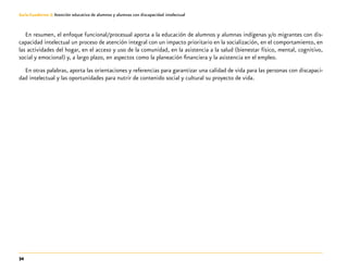 34
Guía-Cuaderno 3: Atención educativa de alumnos y alumnas con discapacidad intelectual
En resumen, el enfoque funcional/procesual aporta a la educación de alumnos y alumnas indígenas y/o migrantes con dis-
capacidad intelectual un proceso de atención integral con un impacto prioritario en la socialización, en el comportamiento, en
las actividades del hogar, en el acceso y uso de la comunidad, en la asistencia a la salud (bienestar físico, mental, cognitivo,
social y emocional) y, a largo plazo, en aspectos como la planeación financiera y la asistencia en el empleo.
En otras palabras, aporta las orientaciones y referencias para garantizar una calidad de vida para las personas con discapaci-
dad intelectual y las oportunidades para nutrir de contenido social y cultural su proyecto de vida.
 