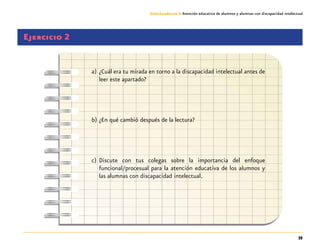 35
Guía-Cuaderno 3: Atención educativa de alumnos y alumnas con discapacidad intelectual
Ejercicio 2
a)	¿Cuál era tu mirada en torno a la discapacidad intelectual antes de
leer este apartado?
b)	¿En qué cambió después de la lectura?
c)	Discute con tus colegas sobre la importancia del enfoque
funcional/procesual para la atención educativa de los alumnos y
las alumnas con discapacidad intelectual.
 