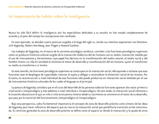 36
Guía-Cuaderno 3: Atención educativa de alumnos y alumnas con discapacidad intelectual
La importancia de hablar sobre la inteligencia
Nunca ha sido fácil definir la inteligencia aún los especialistas dedicados a su estudio no han estado completamente de
acuerdo y al paso del tiempo las concepciones han cambiado.
En este apartado, se abordan cuatro posturas surgidas a lo largo del siglo xx, siendo sus máximos exponentes: Lev Semióno-
vich Vygotsky, Robert Sternberg, Jean Piaget y Howard Gardner.
Los trabajos de Vygotsky, en el marco de la corriente psicológica soviética, conciben a las funciones psicológicas superiores
como un producto histórico-cultural surgido de la interacción dialéctica del ser humano con su medio; interacción medida por
el uso de instrumentos y herramientas cuyo papel fue decisivo en la transformación del medio natural, el medio social y del
hombre mismo. La vida en sociedad es entonces el motor de desarrollo y transformación del ser humano, quien al transformar
su medio se transforma a sí mismo.
En este sentido, las funciones psicológicas superiores se construyen en la interacción social, ello equivale a rechazar que esas
funciones sean el despliegue de capacidades internas al sujeto y obligan a reconsiderar la dimensión social de las mismas. Por
lo tanto, la reconstrucción a nivel individual de esas funciones sólo puede producirse en interacción social mediada por el uso
de instrumentos histórico-culturales de los cuales el lenguaje es el principal.
La postura deVygotsky considera que en el curso del desarrollo de las personas todas las funciones aparecen dos veces: primero a
nivel social o interpsicológico y más adelante a nivel individual o intrapsicológico. De este modo, la interacción social inherente a
la situación educativa en la que un niño o niña se encuentra inmerso desde su nacimiento se convierte en el motor de su desarrollo,
que pasa por la transición del funcionamiento interpsicológico al intrapsicológico.
Bajo esta perspectiva, cobra fundamental importancia el concepto de zona de desarrollo próximo como síntesis de las ideas
de Vygotsky para hacer referencia del espacio que se crea en la interacción social que posibilita la transición arriba menciona-
da. En términos generales la zona de desarrollo próximo se define como el espacio en donde la interacción y la ayuda de otros
 