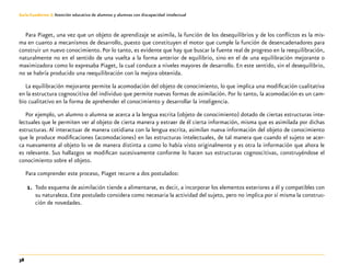 38
Guía-Cuaderno 3: Atención educativa de alumnos y alumnas con discapacidad intelectual
Para Piaget, una vez que un objeto de aprendizaje se asimila, la función de los desequilibrios y de los conflictos es la mis-
ma en cuanto a mecanismos de desarrollo, puesto que constituyen el motor que cumple la función de desencadenadores para
construir un nuevo conocimiento. Por lo tanto, es evidente que hay que buscar la fuente real de progreso en la reequilibración,
naturalmente no en el sentido de una vuelta a la forma anterior de equilibrio, sino en el de una equilibración mejorante o
maximizadora como lo expresaba Piaget, la cual conduce a niveles mayores de desarrollo. En este sentido, sin el desequilibrio,
no se habría producido una reequilibración con la mejora obtenida.
La equilibración mejorante permite la acomodación del objeto de conocimiento, lo que implica una modificación cualitativa
en la estructura cognoscitiva del individuo que permite nuevas formas de asimilación. Por lo tanto, la acomodación es un cam-
bio cualitativo en la forma de aprehender el conocimiento y desarrollar la inteligencia.
Por ejemplo, un alumno o alumna se acerca a la lengua escrita (objeto de conocimiento) dotado de ciertas estructuras inte-
lectuales que le permiten ver al objeto de cierta manera y extraer de él cierta información, misma que es asimilada por dichas
estructuras. Al interactuar de manera cotidiana con la lengua escrita, asimilan nueva información del objeto de conocimiento
que le produce modificaciones (acomodaciones) en las estructuras intelectuales, de tal manera que cuando el sujeto se acer-
ca nuevamente al objeto lo ve de manera distinta a como lo había visto originalmente y es otra la información que ahora le
es relevante. Sus hallazgos se modifican sucesivamente conforme lo hacen sus estructuras cognoscitivas, construyéndose el
conocimiento sobre el objeto.
Para comprender este proceso, Piaget recurre a dos postulados:
1.	 Todo esquema de asimilación tiende a alimentarse, es decir, a incorporar los elementos exteriores a él y compatibles con
su naturaleza. Este postulado considera como necesaria la actividad del sujeto, pero no implica por sí misma la construc-
ción de novedades.
 