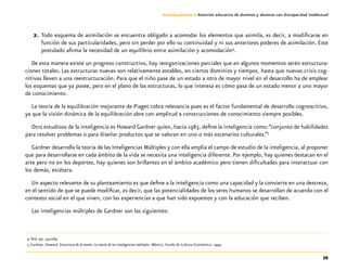 39
Guía-Cuaderno 3: Atención educativa de alumnos y alumnas con discapacidad intelectual
2.	Todo esquema de asimilación se encuentra obligado a acomodar los elementos que asimila, es decir, a modificarse en
función de sus particularidades, pero sin perder por ello su continuidad y ni sus anteriores poderes de asimilación. Este
postulado afirma la necesidad de un equilibrio entre asimilación y acomodación4
.
De esta manera existe un progreso constructivo, hay reorganizaciones parciales que en algunos momentos serán estructura-
ciones totales. Las estructuras nuevas son relativamente estables, en ciertos dominios y tiempos, hasta que nuevas crisis cog-
nitivas lleven a una reestructuración. Para que el niño pase de un estado a otro de mayor nivel en el desarrollo ha de emplear
los esquemas que ya posee, pero en el plano de las estructuras, lo que interesa es cómo pasa de un estado menor a uno mayor
de conocimiento.
La teoría de la equilibración mejorante de Piaget cobra relevancia pues es el factor fundamental de desarrollo cognoscitivo,
ya que la visión dinámica de la equilibración abre con amplitud a construcciones de conocimiento siempre posibles.
Otro estudioso de la inteligencia es Howard Gardner quien, hacia 1983, define la inteligencia como:“conjunto de habilidades
para resolver problemas o para diseñar productos que se valoran en uno o más escenarios culturales.”5
Gardner desarrolla la teoría de las Inteligencias Múltiples y con ella amplía el campo de estudio de la inteligencia, al proponer
que para desarrollarse en cada ámbito de la vida se necesita una inteligencia diferente. Por ejemplo, hay quienes destacan en el
arte pero no en los deportes, hay quienes son brillantes en el ámbito académico pero tienen dificultades para interactuar con
los demás, etcétera.
Un aspecto relevante de su planteamiento es que define a la inteligencia como una capacidad y la convierte en una destreza,
en el sentido de que se puede modificar, es decir, que las potencialidades de los seres humanos se desarrollan de acuerdo con el
contexto social en el que viven, con las experiencias a que han sido expuestos y con la educación que reciben.
Las inteligencias múltiples de Gardner son las siguientes:
	 4	Ibid. pp. 143-169.
	 5	Gardner, Howard. Estructura de la mente. La teoría de las inteligencias múltiples. México, Fondo de Cultura Económica, 1994.
 