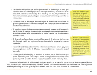41
Guía-Cuaderno 3: Atención educativa de alumnos y alumnas con discapacidad intelectual
»» Un contexto enriquecido que brinda oportunidades de aprendizaje, es decir, que
las condiciones del contexto propician su participación activa y los involucra en los
actos de la vida de su comunidad y de la escuela y, con ello, les permite usar las
herramientas sociales y culturales para construir su conocimiento y desarrollar su
inteligencia.
»» La implantación de estrategias en donde logren el dominio de lo básico en un
grado aceptable para lo cual habrá que emplear más tiempo y más recursos en unos
estudiantes que en otros.
»» El impulso y promoción de una pedagogía que no puede apoyarse en la homogenei-
dad de formas de trabajar, sino en una que reconoce a la diversidad y que establece
actividades diferenciadas, sustentadas en un diseño creativo y el establecimiento
de interacciones.
»» El desarrollo y el aprendizaje se potencializan a partir de alimentar los intereses
del alumnado y abrir sus caminos, al proporcionárseles las ayudas y los recursos
necesarios.
»» La consideración de que los materiales y los recursos didácticos son un apoyo con
los que se plantean niveles de dificultad y capacidad de reto y motivación para el
alumnado.
»» La inteligencia se construye y se desarrolla de acuerdo con las oportunidades que
brinda el entorno, por lo tanto, implica ofrecer los apoyos necesarios al tener como
punto de partida lo que los alumnos y las alumnas saben, hacen, piensan y dicen.
En resumen, la importancia de hablar sobre la inteligencia radica en recuperar las aportaciones de la psicología en el ámbito
de la educación, para construir una concepción de los alumnos y de las alumnas con discapacidad intelectual como sujetos de
aprendizaje a lo largo de la vida, y de la práctica docente como una tarea social y cultural de característico.
Pensar en la inteligencia como
una capacidad que se puede
desarrollar de acuerdo con las
oportunidades de participación
con el entorno abre un enorme
campo de posibilidades; permite
a los docentes centrarse en lo
que los alumnos y alumnas son
capaces de hacer, y no en sus
carencias.
Reconocer que el conocimiento
se construye y que hay diferen-
tes formas de expresarlo abre
las posibilidades de admitir que
todos los alumnos y las alumnas,
no sólo aquéllos que presentan
discapacidad intelectual, tienen
aptitudes diferentes y que una
buena educación ha de propiciar
que todas se desarrollen.
 