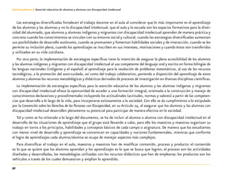 52
Guía-Cuaderno 3: Atención educativa de alumnos y alumnas con discapacidad intelectual
Las estrategias diversificadas fortalecen el trabajo docente en el aula al considerar que lo más importante es el aprendizaje
de los alumnos y las alumnas y no la discapacidad intelectual, que el aula y la escuela son los espacios formativos para la diver-
sidad del alumnado, que alumnos y alumnas indígenas y migrantes con discapacidad intelectual aprenden de manera práctica y
concreta cuando los conocimientos se vinculan con su entorno social y cultural, cuando las estrategias diversificadas aumentan
sus posibilidades de desarrollo autónomo, cuando se promueven y fomentan habilidades sociales y de interacción, cuando se les
permite su inclusión plena, cuando los aprendizajes se inscriben en sus intereses, motivaciones y cuando éstos son transferidos
y utilizados en su vida cotidiana.
Por otra parte, la implementación de estrategias específicas tiene la intención de asegurar la plena accesibilidad de los alumnos
y las alumnas indígenas y migrantes con discapacidad intelectual al uso competente del lenguaje oral y escrito en forma bilingüe de
las lenguas nacionales (indígenas y el español) al aprendizaje para la resolución de problemas matemáticos, al uso de los recursos
tecnológicos, a la promoción del auto-cuidado, así como del trabajo colaborativo, poniendo a disposición del aprendizaje de estos
alumnos y alumnas los recursos metodológicos y didácticos derivados de procesos de investigación en diversas disciplinas científicas.
La implementación de estrategias específicas para la atención educativa de los alumnos y las alumnas indígenas y migrantes
con discapacidad intelectual ofrece la oportunidad de acceder a una formación integral, orientada a la construcción y manejo de
conocimientos declarativos y procedimentales incluyendo los actitudinales (actitudes, normas y valores) a partir de las competen-
cias que desarrolla a lo largo de la vida, para incorporarse exitosamente a la sociedad. Con ello se da cumplimiento a lo estipulado
por la Convención sobre los Derechos de las Personas con Discapacidad, en su Artículo 24, al asegurar que los alumnos y las alumnas con
discapacidad intelectual desarrollen plenamente su potencial para participar de manera efectiva en la sociedad.
Tal y como se ha reiterado a lo largo del documento, se ha de incluir al alumno o alumna con discapacidad intelectual en el
desarrollo de las situaciones de aprendizaje que el grupo está llevando a cabo, para ello los maestros y maestras organizan su
trabajo en torno a los principios, habilidades y conceptos básicos de cada campo o asignatura. De manera que los estudiantes
con menor nivel de desarrollo y aprendizaje se concentran en capacidades y nociones fundamentales, mientras que conforme
el logro de aprendizajes cada alumno/alumna se ocupa de manejar aspectos más complejos.
Para diversificar el trabajo en el aula, maestras y maestros han de modificar contenido, proceso y producto: el contenido
es lo que se quiere que los alumnos aprendan y los aprendizajes es lo que se busca que logren; el proceso son las actividades
diseñadas y desarrolladas, las metodologías utilizadas con los recursos didácticos que han de emplearse; los productos son los
vehículos a través de los cuales demuestran y amplían lo aprendido.
 