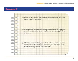 55
Guía-Cuaderno 3: Atención educativa de alumnos y alumnas con discapacidad intelectual
Ejercicio 6
1.-	Enlista las estrategias diversificadas que implementas cotidiana-
mente en tu práctica docente.
2.-	Analiza con tus compañeros/compañeras la necesidad de reflexionar
sobre la práctica docente para implementar una pedagogía de la
diversidad.
3.-	Ubica con tus compañeros/compañeras cuándo y por qué es perti-
nente implementar estrategias específicas para la atención educa-
tiva de alumnos y alumnas con discapacidad.
 