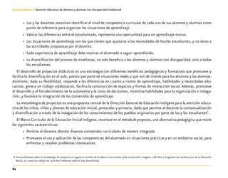 64
Guía-Cuaderno 3: Atención educativa de alumnos y alumnas con discapacidad intelectual
»» Los y las docentes necesitan identificar el nivel de competencia curricular de cada uno de sus alumnos y alumnas como
punto de referencia para organizar las situaciones de aprendizaje.
»» Valorar las diferencias entre el estudiantado, representa una oportunidad para un aprendizaje mutuo.
»» Las situaciones de aprendizaje son las que tienen que ajustarse a las necesidades de los/las estudiantes, y no éstos a
las actividades propuestas por el docente.
»» Cada experiencia de aprendizaje debe motivar al alumnado a seguir aprendiendo.
»» La diversificación del proceso de enseñanza, no solo beneficia a los alumnos y alumnas con discapacidad, sino a todos
los estudiantes.
El desarrollo de proyectos didácticos es una estrategia con diferentes beneficios pedagógicos y formativos que promueve y
facilita la diversificación en el aula, puesto que parte de situaciones reales y que son de interés para los alumnos y las alumnas.
Asimismo, dada su flexibilidad, responde a las diferencias en cuanto a ritmos de aprendizaje, habilidades y necesidades edu-
cativas, genera un trabajo colaborativo, facilita la construcción de espacios y formas de interacción social.Además, promueve
el desarrollo y el fortalecimiento de la autonomía y la toma de decisiones, incentiva habilidades para la organización e indaga-
ción, y favorece la integración de los contenidos de aprendizaje.
La metodología de proyectos es una propuesta central de la Dirección General de Educación Indígena para la atención educa-
tiva de los niños, niñas y jóvenes de educación inicial, preescolar y primaria, dado que permite al docente la contextualización
y diversificación a través de la indagación de los conocimientos de los pueblos originarios por parte de las y los estudiantes8
.
El Marco Curricular de la Educación Inicial Indígena, reconoce en el método de proyectos, una alternativa pedagógica que reúne
las siguientes características:
»» Permite al docente abordar diversos contenidos curriculares de manera integrada.
»» Promueve el uso y aplicación de las competencias del alumnado en situaciones prácticas y en un ambiente social, para
enfrentar y resolver problemas interesantes.
	 8	Para profundizar sobre la metodología de proyectos se sugiere la revisión de los Marcos Curriculares para la Educación Indígena y del Plan y Programas de Estudios 2011 de la Educación
Básica, así como los trabajos de Carol Ann Tomlinson sobre el aula diversificada.
 
