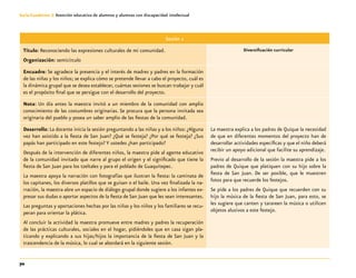 70
Guía-Cuaderno 3: Atención educativa de alumnos y alumnas con discapacidad intelectual
Sesión 1
Título: Reconociendo las expresiones culturales de mi comunidad.
Organización: semicírculo
Diversificación curricular
Encuadre: Se agradece la presencia y el interés de madres y padres en la formación
de las niñas y los niños; se explica cómo se pretende llevar a cabo el proyecto, cuál es
la dinámica grupal que se desea establecer, cuántas sesiones se buscan trabajar y cuál
es el propósito final que se persigue con el desarrollo del proyecto.
Nota: Un día antes la maestra invitó a un miembro de la comunidad con amplio
conocimiento de las costumbres originarias. Se procura que la persona invitada sea
originaria del pueblo y posea un saber amplio de las fiestas de la comunidad.
Desarrollo: La docente inicia la sesión preguntando a las niñas y a los niños: ¿Alguna
vez han asistido a la fiesta de San Juan? ¿Qué se festeja? ¿Por qué se festeja? ¿Sus
papás han participado en este festejo? Y ustedes ¿han participado?
Después de la intervención de diferentes niños, la maestra pide al agente educativo
de la comunidad invitado que narre al grupo el origen y el significado que tiene la
fiesta de San Juan para los tzeltales y para el poblado de Guaquitepec.
La maestra apoya la narración con fotografías que ilustran la fiesta: la caminata de
los capitanes, los diversos platillos que se guisan o el baile. Una vez finalizada la na-
rración, la maestra abre un espacio de diálogo grupal donde sugiere a los infantes ex-
presar sus dudas o aportar aspectos de la fiesta de San Juan que les sean interesantes.
Las preguntas y aportaciones hechas por las niñas y los niños y los familiares se recu-
peran para orientar la plática.
Al concluir la actividad la maestra promueve entre madres y padres la recuperación
de las prácticas culturales, sociales en el hogar, pidiéndoles que en casa sigan pla-
ticando y explicando a sus hijas/hijos la importancia de la fiesta de San Juan y la
trascendencia de la música, lo cual se abordará en la siguiente sesión.
La maestra explica a los padres de Quique la necesidad
de que en diferentes momentos del proyecto han de
desarrollar actividades específicas y que el niño deberá
recibir un apoyo adicional que facilite su aprendizaje.
Previo al desarrollo de la sesión la maestra pide a los
padres de Quique que platiquen con su hijo sobre la
fiesta de San Juan. De ser posible, que le muestren
fotos para que recuerde los festejos.
Se pide a los padres de Quique que recuerden con su
hijo la música de la fiesta de San Juan, para esto, se
les sugiere que canten y tarareen la música o utilicen
objetos alusivos a este festejo.
 
