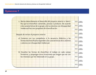 76
Guía-Cuaderno 3: Atención educativa de alumnos y alumnas con discapacidad intelectual
Ejercicio 7
1.- Revisa detenidamente el desarrollo del proyecto anterior e identi-
fica qué se diversificó: contenido, proceso o producto. De acuerdo
a las características de tu grupo y de tus alumnos con discapacidad
intelectual haz otra propuesta de diversificación.
Después de revisar el proyecto anterior
a) Comenta con tus compañeros si la secuencia didáctica y las
formas de diversificarla responden a las características de tu alumno
o alumna con discapacidad intelectual.
b) Estudien las formas de diversificar el trabajo en cada campo
formativo, y propongan otras situaciones que tengan que ver con
los intereses que han detectado en su grupo.
 