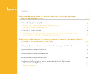 Índice Introducción	9
Conceptos básicos en torno a la atención educativa de alumnos y alumnas
con discapacidad intelectual	 13
¿Qué es la discapacidad intelectual?	 15
Miradas en torno a la discapacidad intelectual. Más allá de las causas	 24
La importancia de hablar sobre la inteligencia	 36
La diversidad en mi salón de clases	 45
Pautas para promover el aprendizaje y la participación de alumnos y alumnas con discapacidad intelectual	 48
La importancia de una práctica diversificada y las respuestas específicas	 51
Sugerencias didácticas para la atención educativa de alumnos y alumnas indígenas
y migrantes con discapacidad intelectual	 56
¿Qué aspectos focalizar para la atención de un niño o niña con discapacidad intelectual?	 61
Sugerencias didácticas en Educación Inicial	 79
Sugerencias didácticas en Educación Preescolar	 93
Sugerencias didácticas en Educación Primaria	 107
Vinculación con las familias y otros agentes educativos para promover el aprendizaje
en la Educación Inicial y Básica	 119
Referencias bibliográficas	 131
 