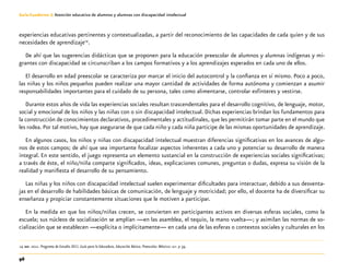 96
Guía-Cuaderno 3: Atención educativa de alumnos y alumnas con discapacidad intelectual
experiencias educativas pertinentes y contextualizadas, a partir del reconocimiento de las capacidades de cada quien y de sus
necesidades de aprendizaje14
.
De ahí que las sugerencias didácticas que se proponen para la educación preescolar de alumnos y alumnas indígenas y mi-
grantes con discapacidad se circunscriban a los campos formativos y a los aprendizajes esperados en cada uno de ellos.
El desarrollo en edad preescolar se caracteriza por marcar el inicio del autocontrol y la confianza en sí mismo. Poco a poco,
las niñas y los niños pequeños pueden realizar una mayor cantidad de actividades de forma autónoma y comienzan a asumir
responsabilidades importantes para el cuidado de su persona, tales como alimentarse, controlar esfínteres y vestirse.
Durante estos años de vida las experiencias sociales resultan trascendentales para el desarrollo cognitivo, de lenguaje, motor,
social y emocional de los niños y las niñas con o sin discapacidad intelectual. Dichas experiencias brindan los fundamentos para
la construcción de conocimientos declarativos, procedimentales y actitudinales, que les permitirán tomar parte en el mundo que
les rodea. Por tal motivo, hay que asegurarse de que cada niño y cada niña participe de las mismas oportunidades de aprendizaje.
En algunos casos, los niños y niñas con discapacidad intelectual muestran diferencias significativas en los avances de algu-
nos de estos campos; de ahí que sea importante focalizar aspectos inherentes a cada uno y potenciar su desarrollo de manera
integral. En este sentido, el juego representa un elemento sustancial en la construcción de experiencias sociales significativas;
a través de éste, el niño/niña comparte significados, ideas, explicaciones comunes, preguntas o dudas, expresa su visión de la
realidad y manifiesta el desarrollo de su pensamiento.
Las niñas y los niños con discapacidad intelectual suelen experimentar dificultades para interactuar, debido a sus desventa-
jas en el desarrollo de habilidades básicas de comunicación, de lenguaje y motricidad; por ello, el docente ha de diversificar su
enseñanza y propiciar constantemente situaciones que le motiven a participar.
En la medida en que los niños/niñas crecen, se convierten en participantes activos en diversas esferas sociales, como la
escuela; sus núcleos de socialización se amplían —en las asamblea, el tequio, la mano vuelta—; y asimilan las normas de so-
cialización que se establecen —explícita o implícitamente— en cada una de las esferas o contextos sociales y culturales en los
	14	sep. 2011. Programa de Estudio 2011. Guía para la Educadora. Educación Básica. Preescolar. México: sep. p 39.
 