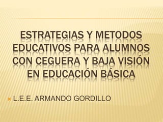 ESTRATEGIAS Y METODOS
EDUCATIVOS PARA ALUMNOS
CON CEGUERA Y BAJA VISIÓN
EN EDUCACIÓN BÁSICA
 L.E.E. ARMANDO GORDILLO
 