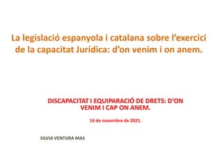 La legislació espanyola i catalana sobre l’exercici
de la capacitat Jurídica: d’on venim i on anem.
DISCAPACITAT I EQUIPARACIÓ DE DRETS: D’ON
VENIM I CAP ON ANEM.
16 de novembre de 2021.
SILVIA VENTURA MAS
 