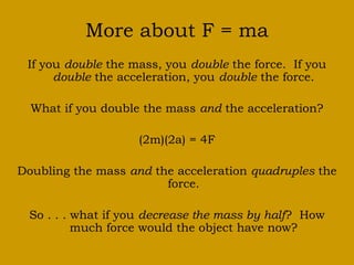 More about F = ma
If you double the mass, you double the force. If you
double the acceleration, you double the force.
What if you double the mass and the acceleration?
(2m)(2a) = 4F
Doubling the mass and the acceleration quadruples the
force.
So . . . what if you decrease the mass by half? How
much force would the object have now?
 