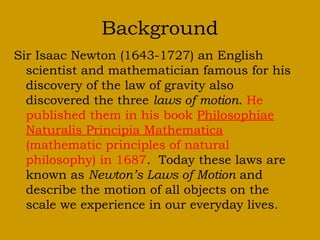 Background
Sir Isaac Newton (1643-1727) an English
scientist and mathematician famous for his
discovery of the law of gravity also
discovered the three laws of motion. He
published them in his book Philosophiae
Naturalis Principia Mathematica
(mathematic principles of natural
philosophy) in 1687. Today these laws are
known as Newton’s Laws of Motion and
describe the motion of all objects on the
scale we experience in our everyday lives.
 