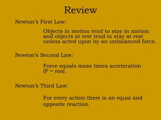 Review
Newton’s First Law:
Objects in motion tend to stay in motion
and objects at rest tend to stay at rest
unless acted upon by an unbalanced force.
Newton’s Second Law:
Force equals mass times acceleration
(F = ma).
Newton’s Third Law:
For every action there is an equal and
opposite reaction.
 