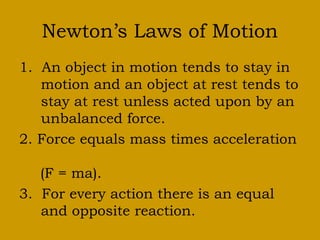 Newton’s Laws of Motion
1. An object in motion tends to stay in
  motion and an object at rest tends to
  stay at rest unless acted upon by an
  unbalanced force.
2. Force equals mass times acceleration
(F = ma).
3. For every action there is an equal
  and opposite reaction.
 