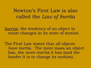 Newton’s First Law is also
called the Law of Inertia
Inertia: the tendency of an object to
resist changes in its state of motion
The First Law states that all objects
have inertia. The more mass an object
has, the more inertia it has (and the
harder it is to change its motion).
 