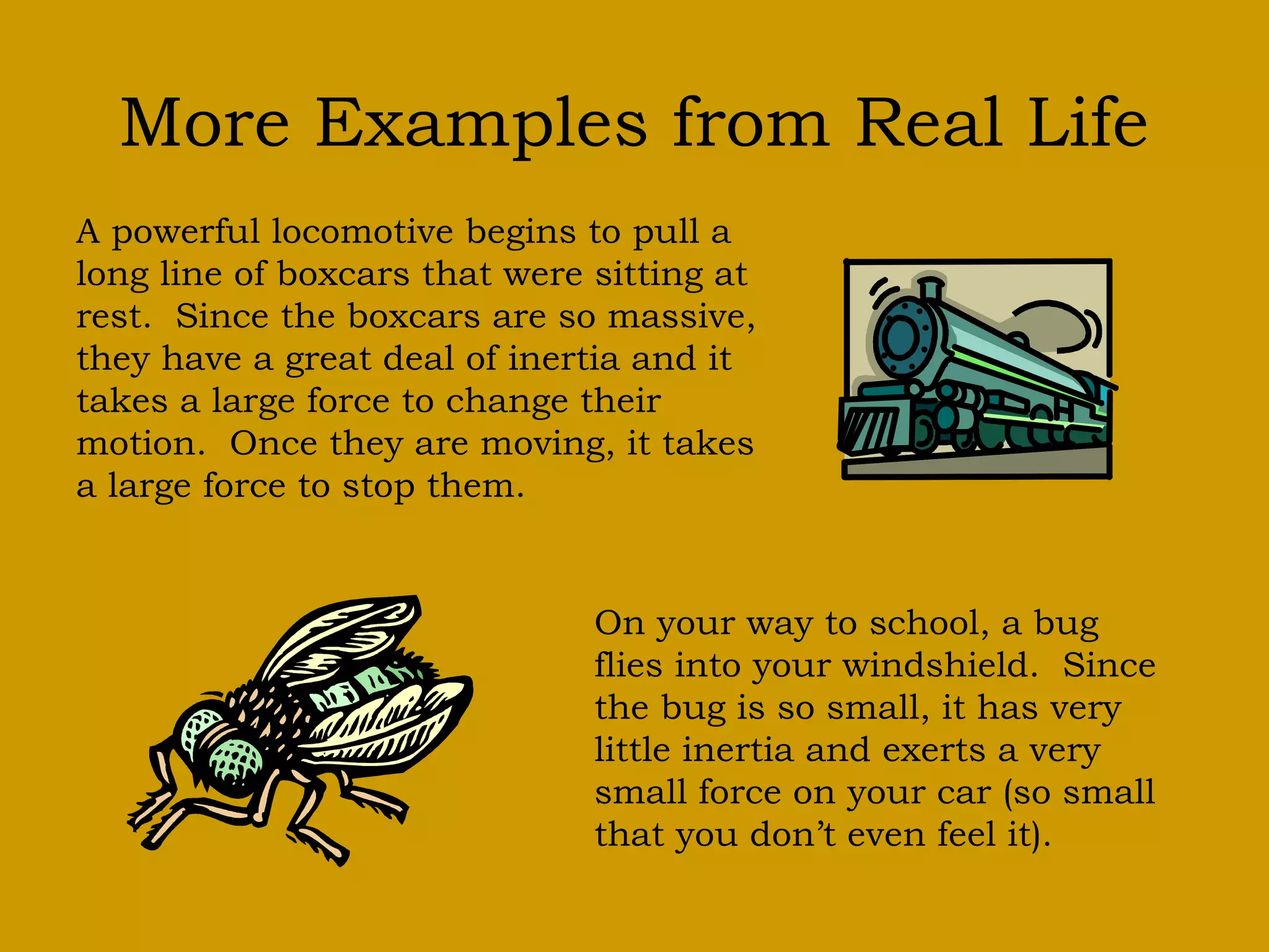 More Examples from Real Life
A powerful locomotive begins to pull a
long line of boxcars that were sitting at
rest. Since the boxcars are so massive,
they have a great deal of inertia and it
takes a large force to change their
motion. Once they are moving, it takes
a large force to stop them.
On your way to school, a bug
flies into your windshield. Since
the bug is so small, it has very
little inertia and exerts a very
small force on your car (so small
that you don’t even feel it).
 