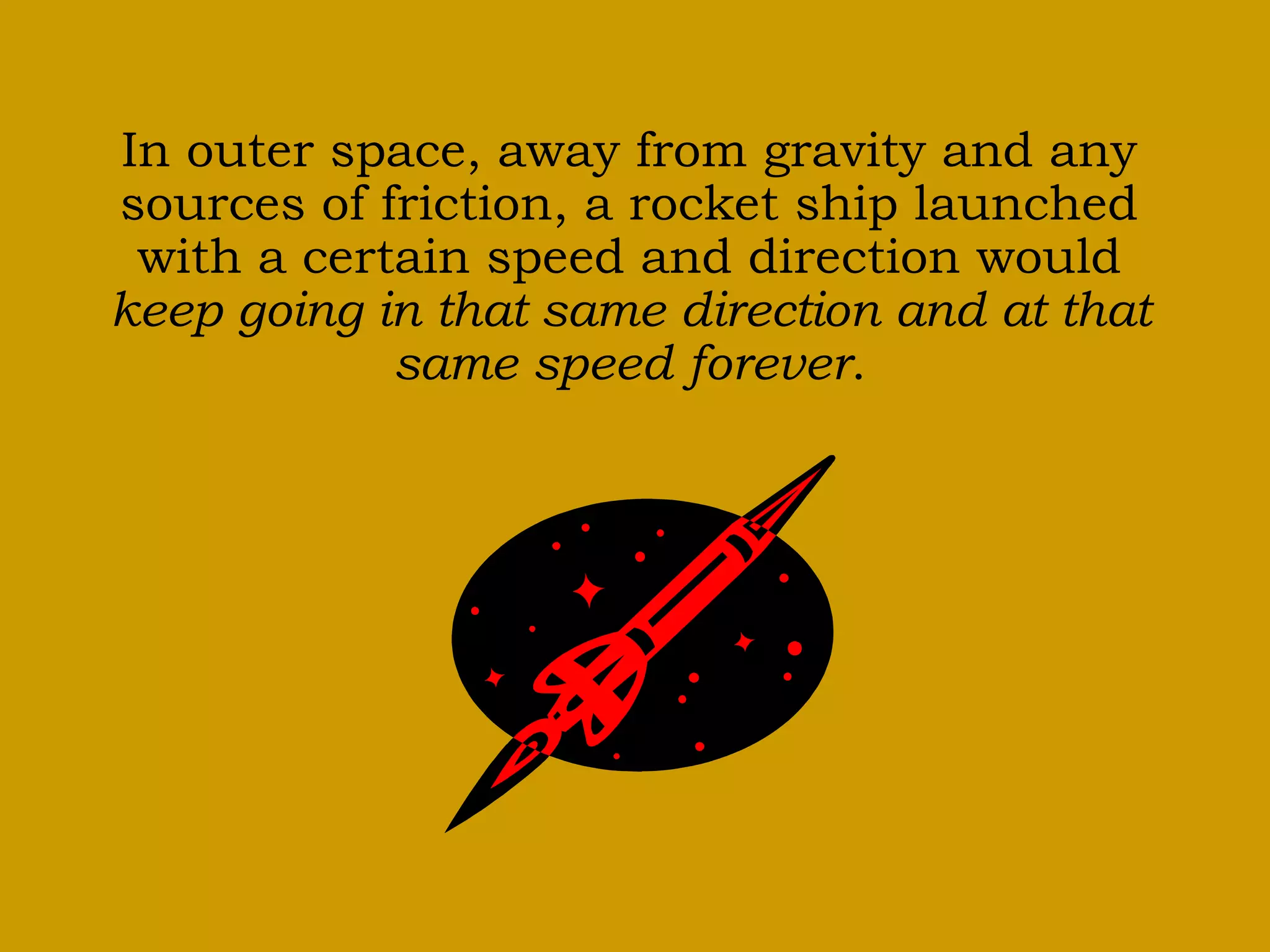 In outer space, away from gravity and any
sources of friction, a rocket ship launched
with a certain speed and direction would
keep going in that same direction and at that
same speed forever.
 