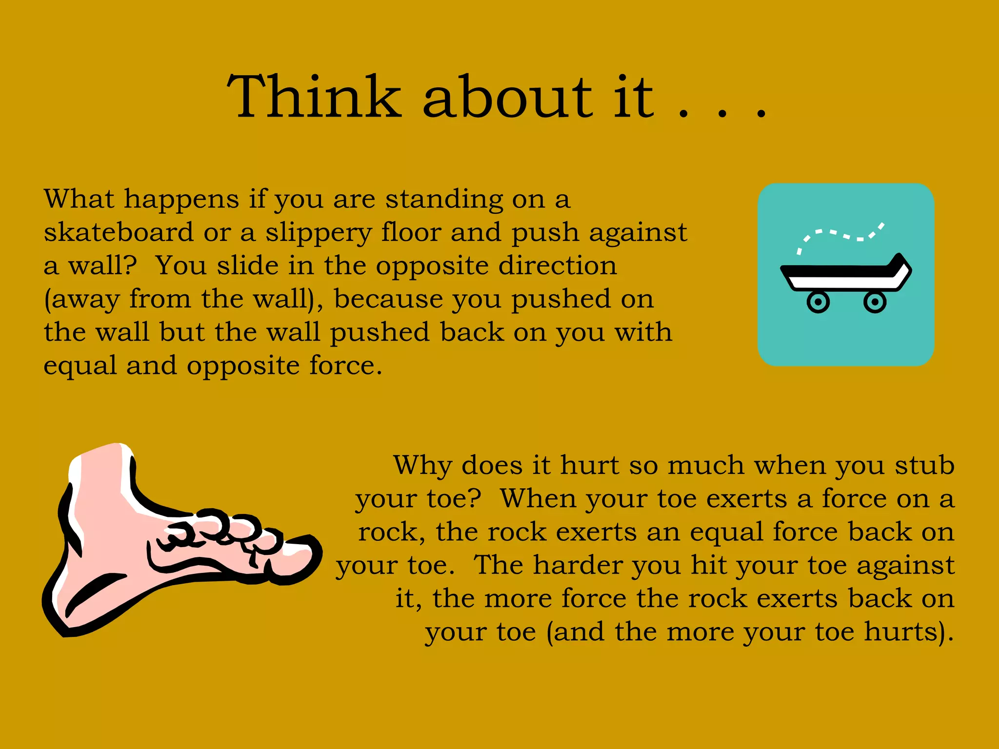 Think about it . . .
What happens if you are standing on a
skateboard or a slippery floor and push against
a wall? You slide in the opposite direction
(away from the wall), because you pushed on
the wall but the wall pushed back on you with
equal and opposite force.
Why does it hurt so much when you stub
your toe? When your toe exerts a force on a
rock, the rock exerts an equal force back on
your toe. The harder you hit your toe against
it, the more force the rock exerts back on
your toe (and the more your toe hurts).
 