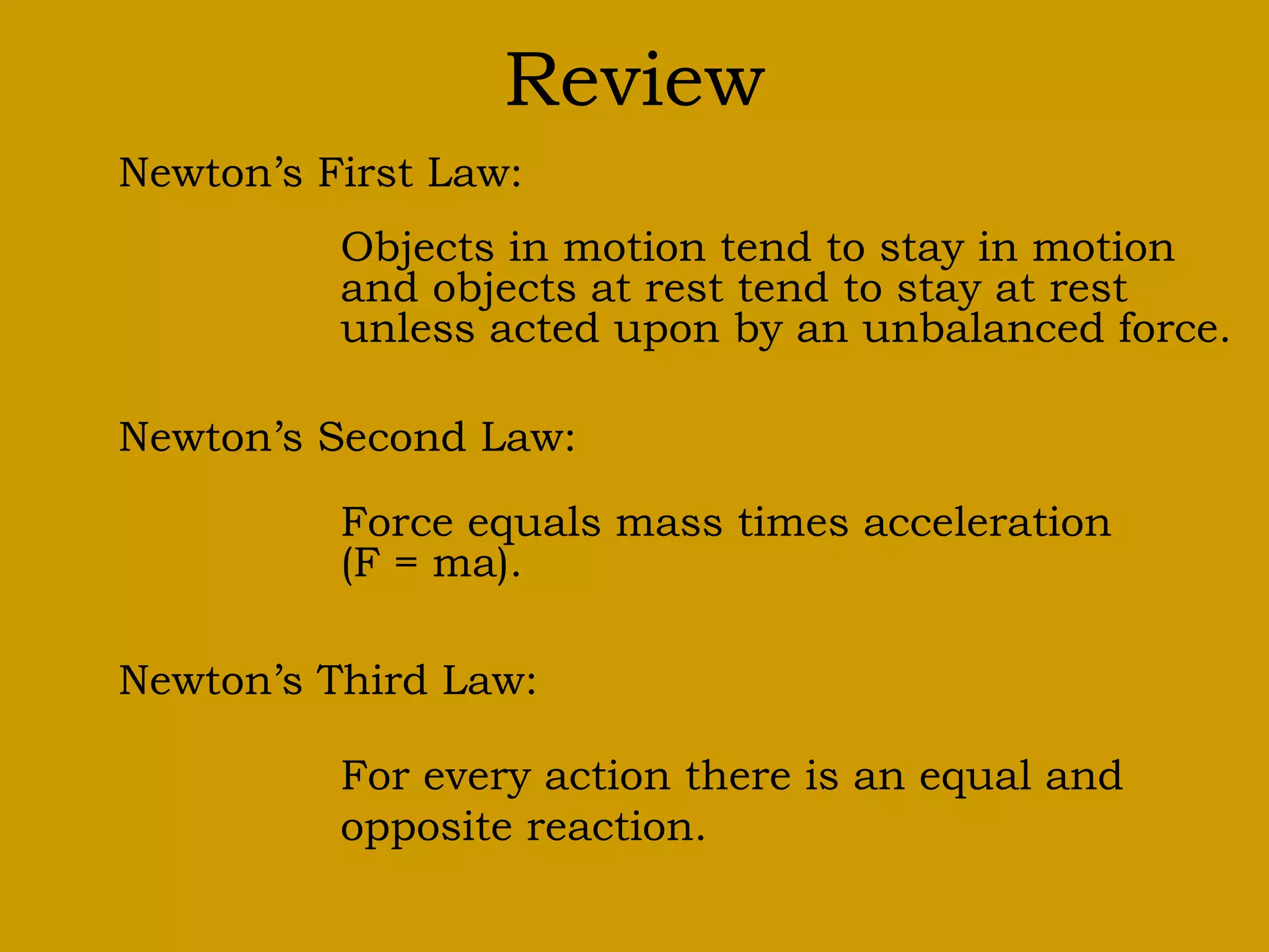 Review
Newton’s First Law:
Objects in motion tend to stay in motion
and objects at rest tend to stay at rest
unless acted upon by an unbalanced force.
Newton’s Second Law:
Force equals mass times acceleration
(F = ma).
Newton’s Third Law:
For every action there is an equal and
opposite reaction.
 