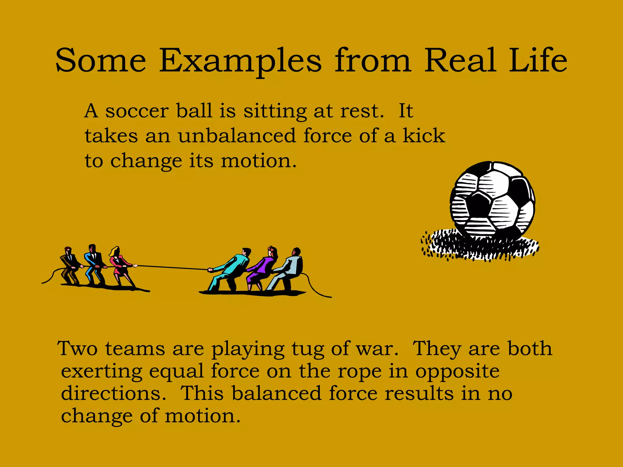Some Examples from Real Life
Two teams are playing tug of war. They are both
exerting equal force on the rope in opposite
directions. This balanced force results in no
change of motion.
A soccer ball is sitting at rest. It
takes an unbalanced force of a kick
to change its motion.
 