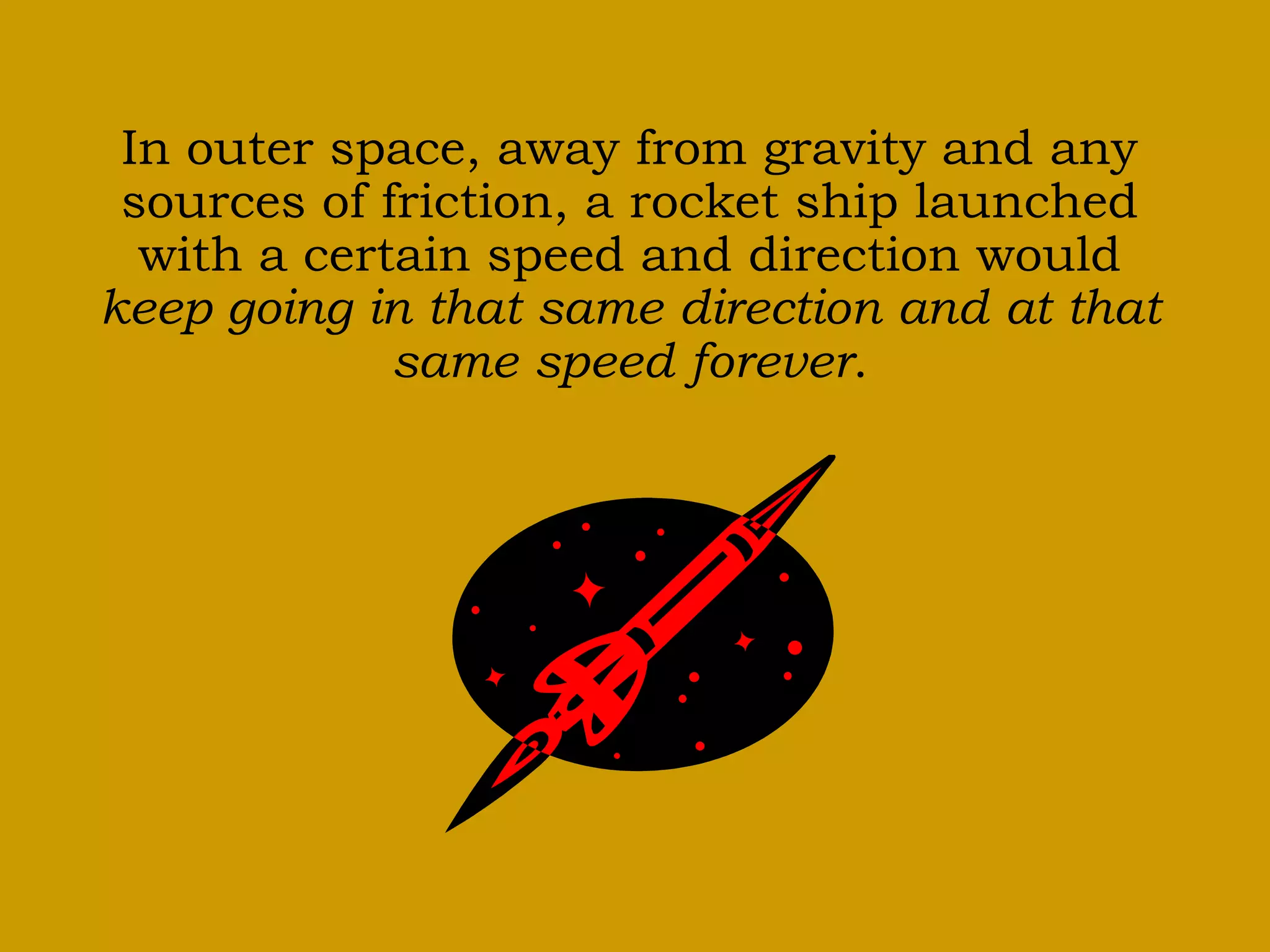 In outer space, away from gravity and any
sources of friction, a rocket ship launched
with a certain speed and direction would
keep going in that same direction and at that
same speed forever.
 