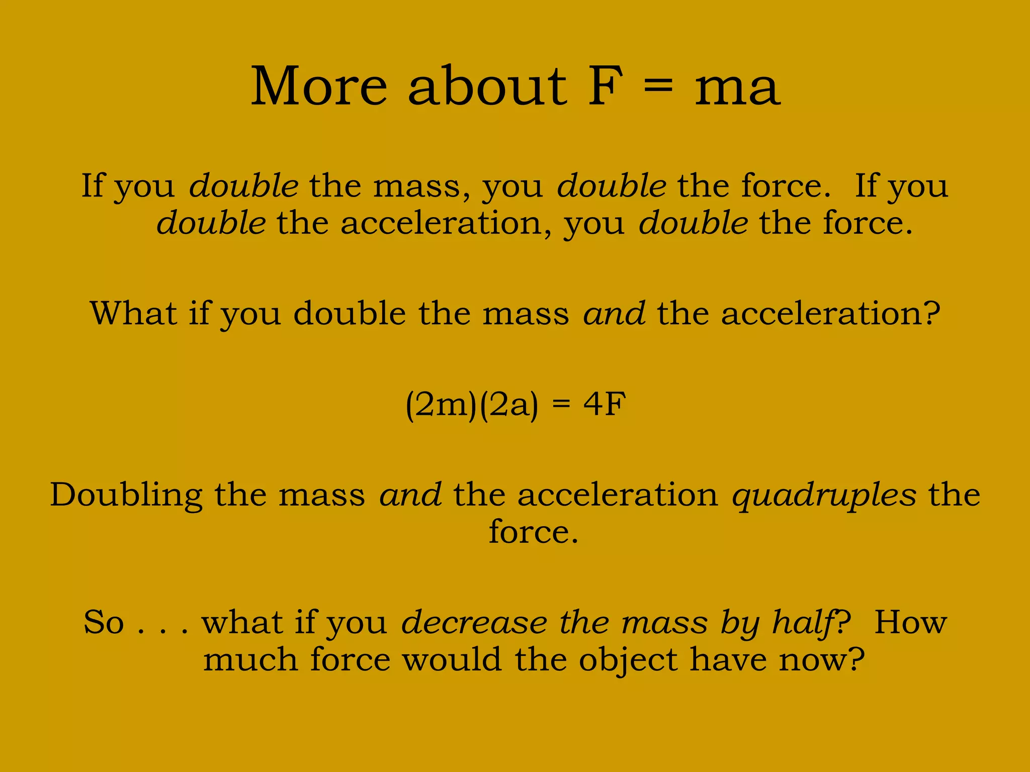 More about F = ma
If you double the mass, you double the force. If you
double the acceleration, you double the force.
What if you double the mass and the acceleration?
(2m)(2a) = 4F
Doubling the mass and the acceleration quadruples the
force.
So . . . what if you decrease the mass by half? How
much force would the object have now?
 