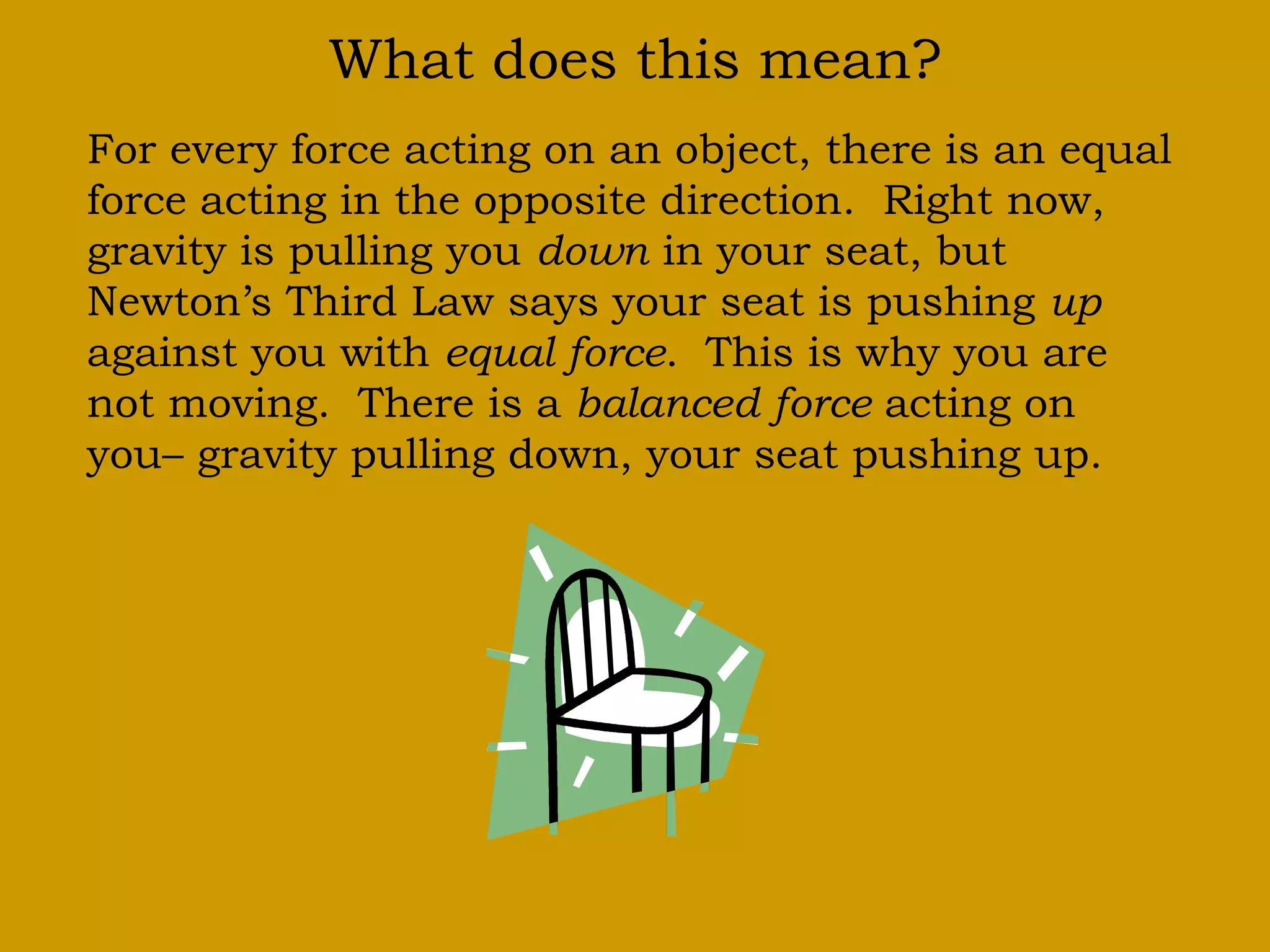 What does this mean?
For every force acting on an object, there is an equal
force acting in the opposite direction. Right now,
gravity is pulling you down in your seat, but
Newton’s Third Law says your seat is pushing up
against you with equal force. This is why you are
not moving. There is a balanced force acting on
you– gravity pulling down, your seat pushing up.
 