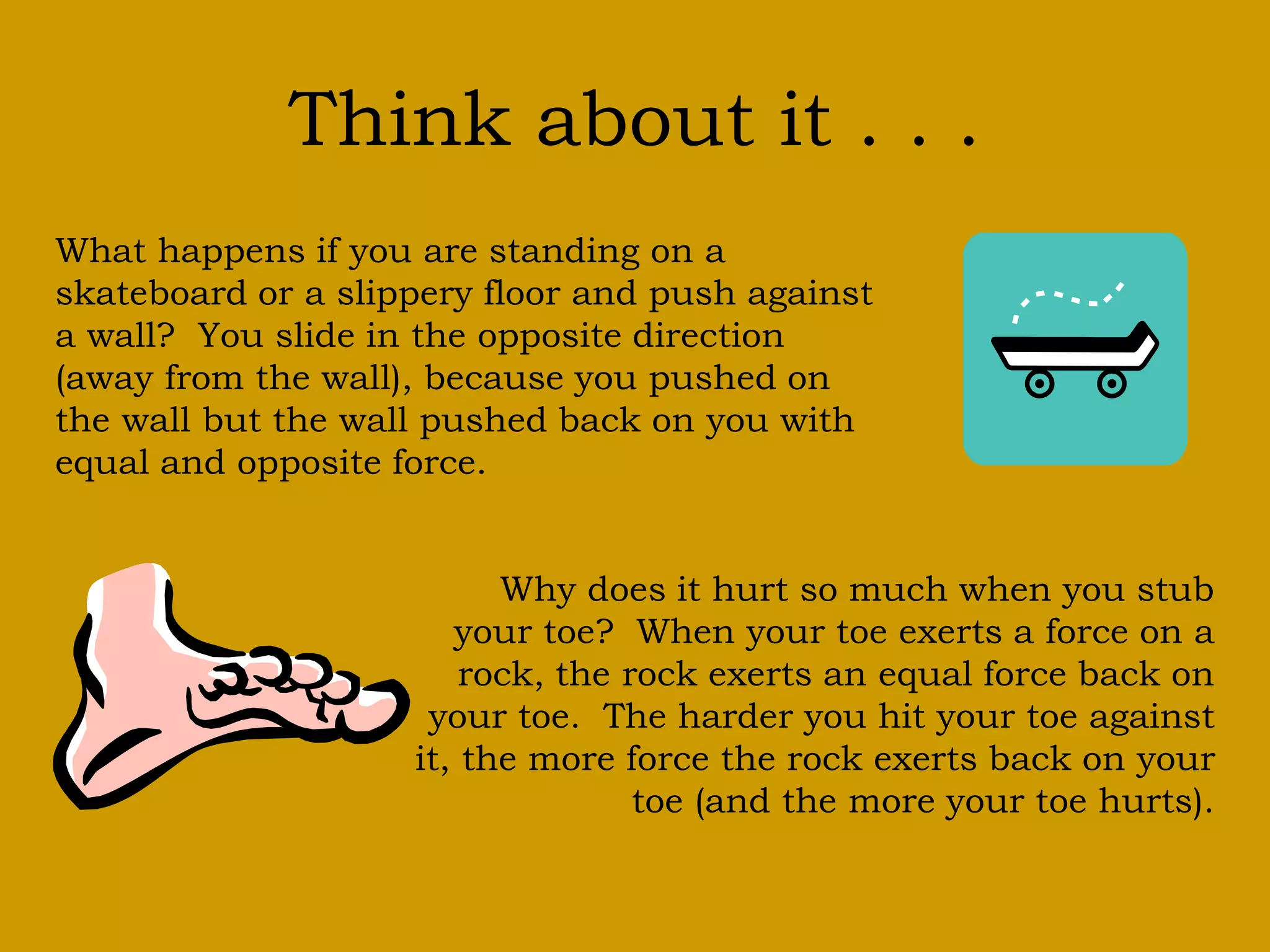 Think about it . . .
What happens if you are standing on a
skateboard or a slippery floor and push against
a wall? You slide in the opposite direction
(away from the wall), because you pushed on
the wall but the wall pushed back on you with
equal and opposite force.
Why does it hurt so much when you stub
your toe? When your toe exerts a force on a
rock, the rock exerts an equal force back on
your toe. The harder you hit your toe against
it, the more force the rock exerts back on your
toe (and the more your toe hurts).
 
