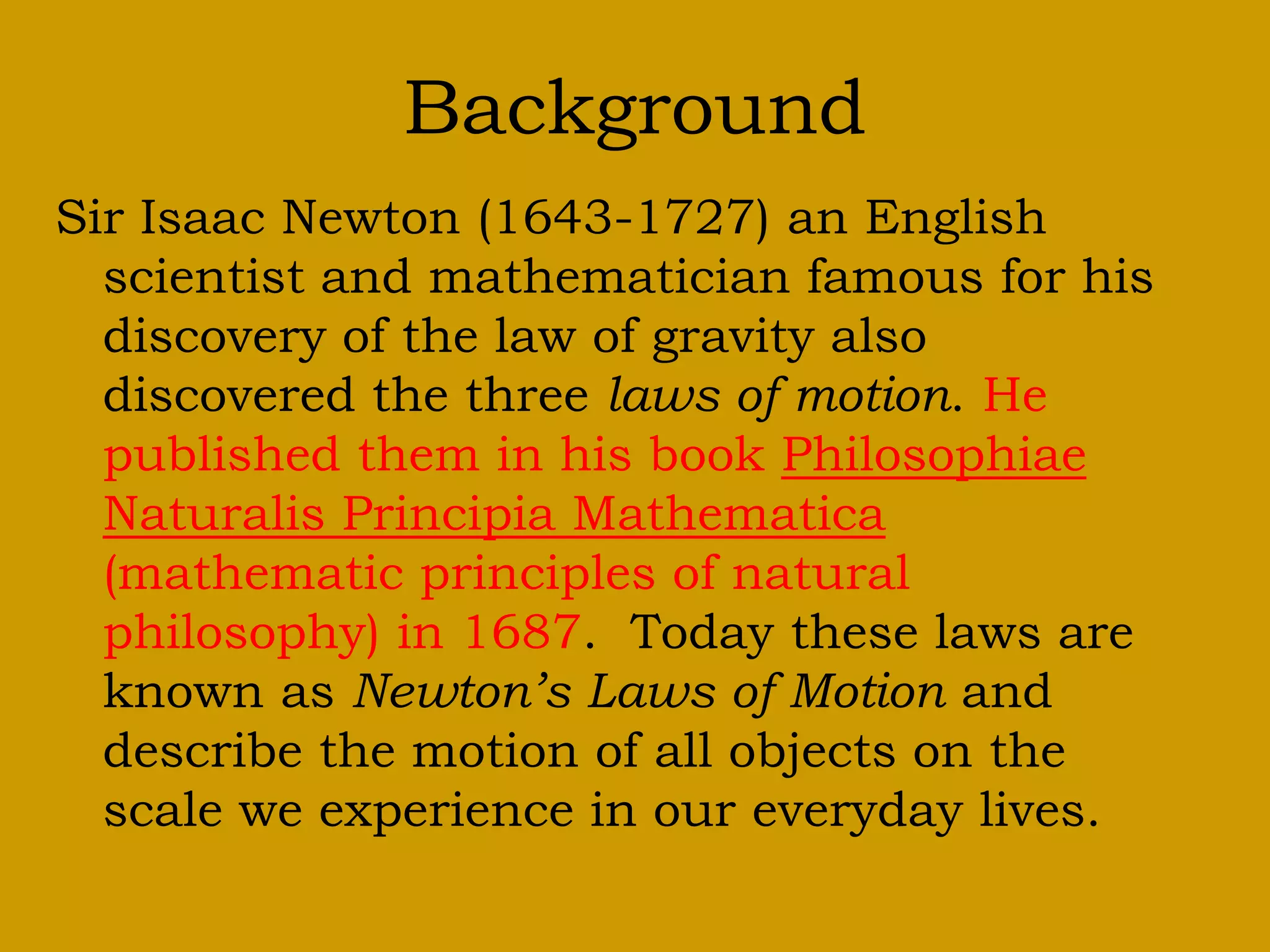 Background
Sir Isaac Newton (1643-1727) an English
scientist and mathematician famous for his
discovery of the law of gravity also
discovered the three laws of motion. He
published them in his book Philosophiae
Naturalis Principia Mathematica
(mathematic principles of natural
philosophy) in 1687. Today these laws are
known as Newton’s Laws of Motion and
describe the motion of all objects on the
scale we experience in our everyday lives.
 