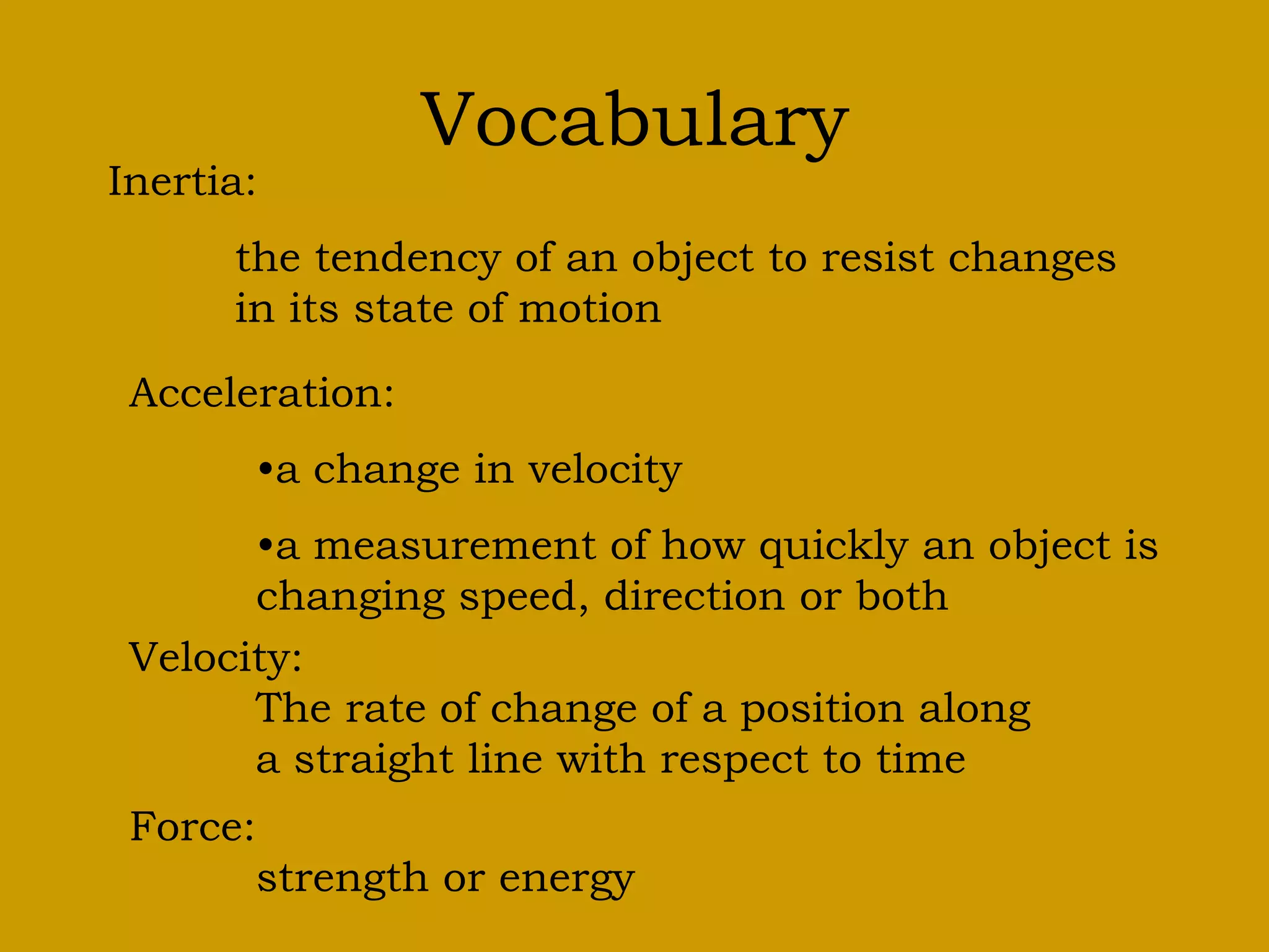 Vocabulary
Inertia:
the tendency of an object to resist changes
in its state of motion
Acceleration:
•a change in velocity
•a measurement of how quickly an object is
changing speed, direction or both
Velocity:
The rate of change of a position along
a straight line with respect to time
Force:
strength or energy
 