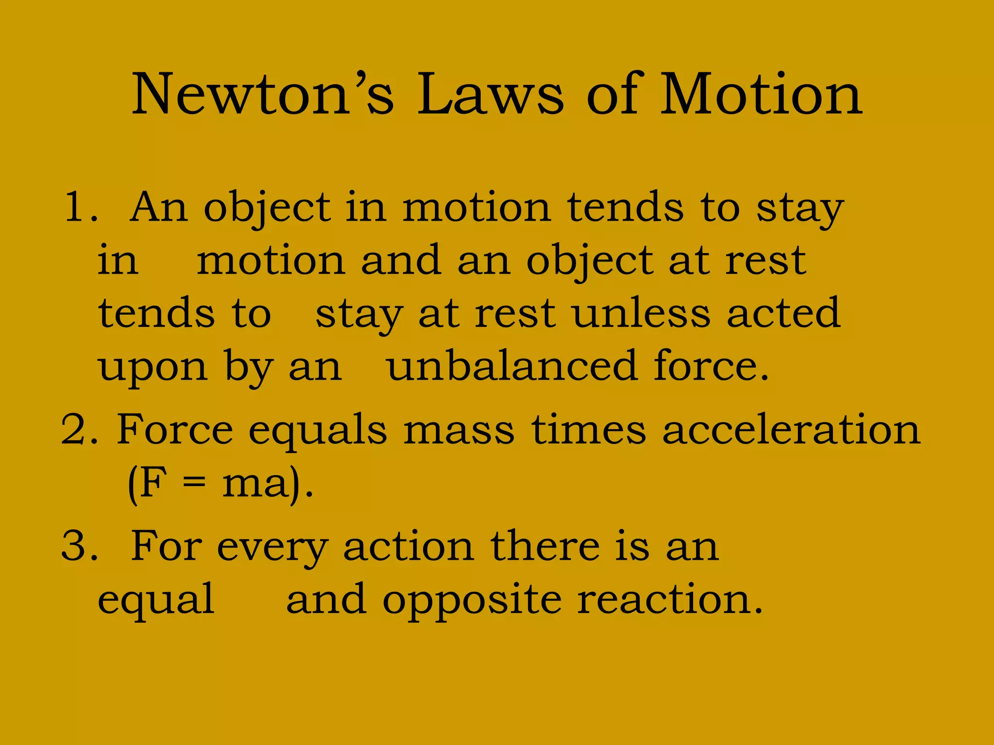 Newton’s Laws of Motion
1. An object in motion tends to stay
in motion and an object at rest
tends to stay at rest unless acted
upon by an unbalanced force.
2. Force equals mass times acceleration
(F = ma).
3. For every action there is an
equal and opposite reaction.
 
