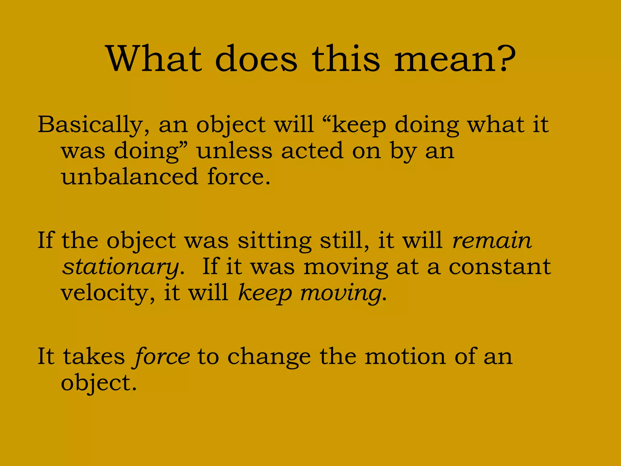 What does this mean?
Basically, an object will “keep doing what it
was doing” unless acted on by an
unbalanced force.
If the object was sitting still, it will remain
stationary. If it was moving at a constant
velocity, it will keep moving.
It takes force to change the motion of an
object.
 