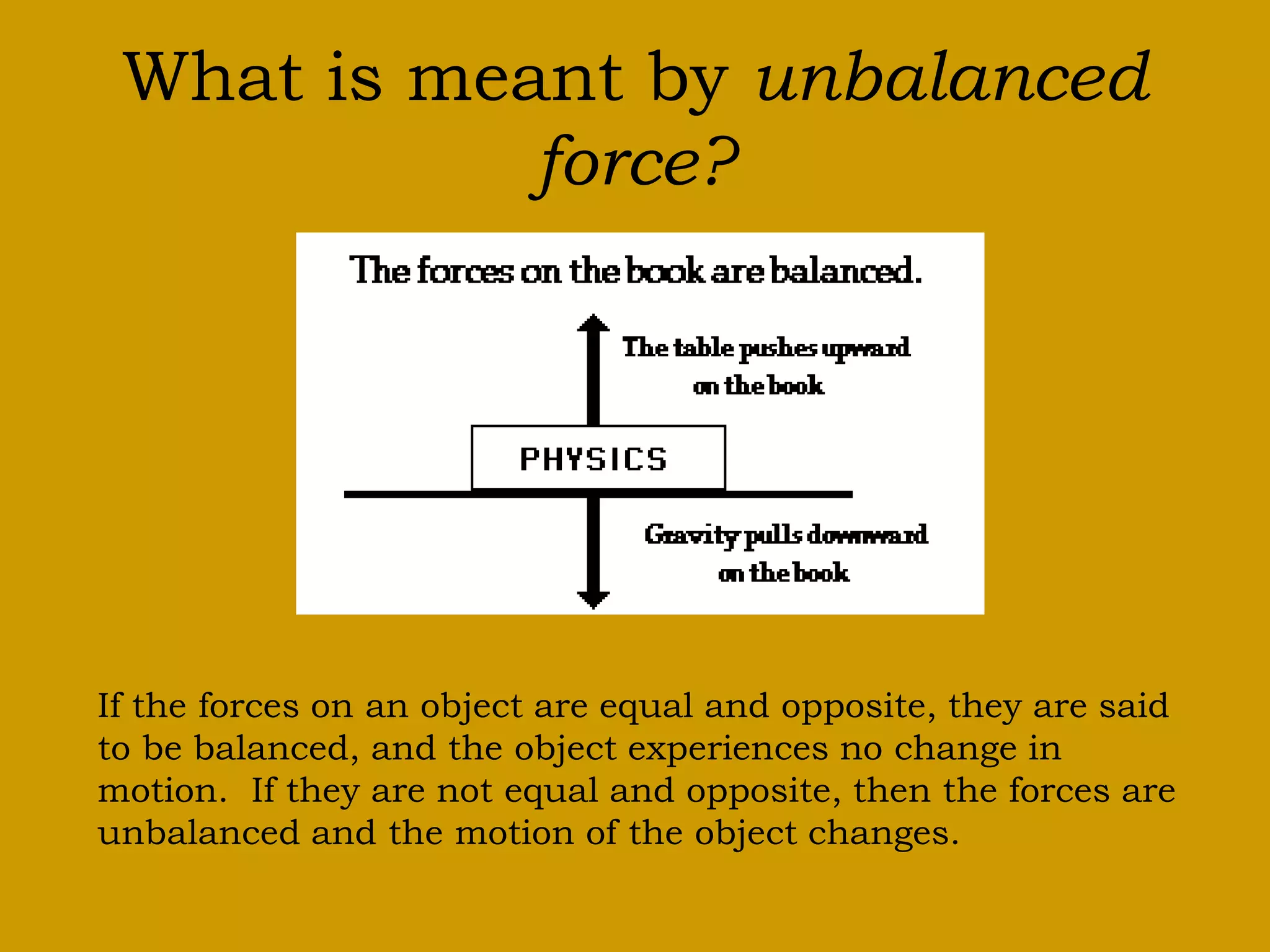 What is meant by unbalanced
force?
If the forces on an object are equal and opposite, they are said
to be balanced, and the object experiences no change in
motion. If they are not equal and opposite, then the forces are
unbalanced and the motion of the object changes.
 