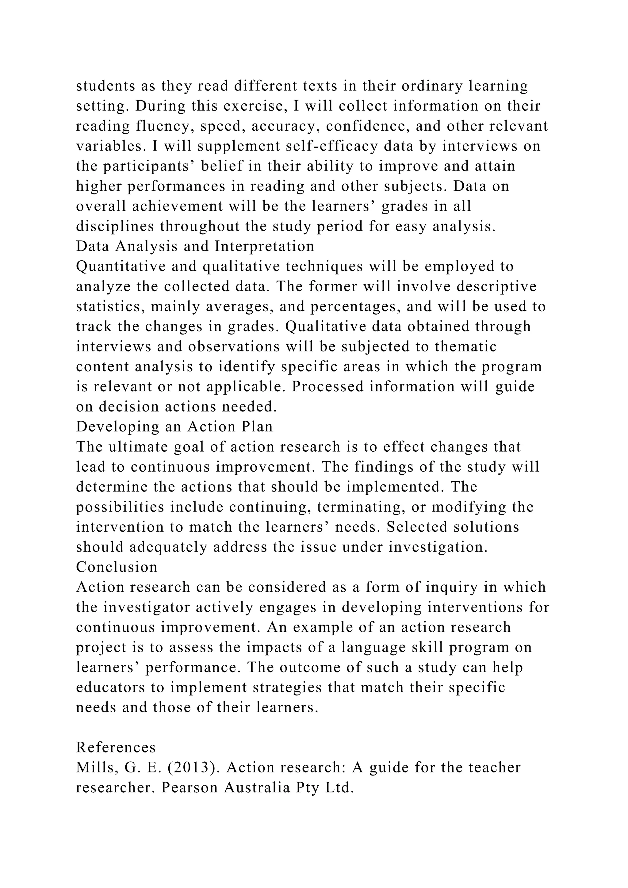 students as they read different texts in their ordinary learning
setting. During this exercise, I will collect information on their
reading fluency, speed, accuracy, confidence, and other relevant
variables. I will supplement self-efficacy data by interviews on
the participants’ belief in their ability to improve and attain
higher performances in reading and other subjects. Data on
overall achievement will be the learners’ grades in all
disciplines throughout the study period for easy analysis.
Data Analysis and Interpretation
Quantitative and qualitative techniques will be employed to
analyze the collected data. The former will involve descriptive
statistics, mainly averages, and percentages, and will be used to
track the changes in grades. Qualitative data obtained through
interviews and observations will be subjected to thematic
content analysis to identify specific areas in which the program
is relevant or not applicable. Processed information will guide
on decision actions needed.
Developing an Action Plan
The ultimate goal of action research is to effect changes that
lead to continuous improvement. The findings of the study will
determine the actions that should be implemented. The
possibilities include continuing, terminating, or modifying the
intervention to match the learners’ needs. Selected solutions
should adequately address the issue under investigation.
Conclusion
Action research can be considered as a form of inquiry in which
the investigator actively engages in developing interventions for
continuous improvement. An example of an action research
project is to assess the impacts of a language skill program on
learners’ performance. The outcome of such a study can help
educators to implement strategies that match their specific
needs and those of their learners.
References
Mills, G. E. (2013). Action research: A guide for the teacher
researcher. Pearson Australia Pty Ltd.
 