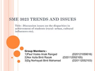 SME 3023 TRENDS AND ISSUES 
Title : Discussion issues on the disparities in 
achievement of students (rural- urban, cultural 
influences etc). 
Group Members:- 
1)Paul Vosko Anak Ranged (D20121059016) 
2)Nor Azila Binti Razak (D20112052105) 
3)Dg Norhayati Binti Mahamad (D20112052103) 
 