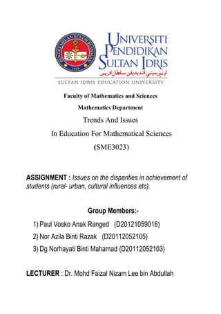 Faculty of Mathematics and Sciences 
Mathematics Department 
Trends And Issues 
In Education For Mathematical Sciences 
(SME3023) 
ASSIGNMENT : Issues on the disparities in achievement of students (rural- urban, cultural influences etc). 
Group Members:- 
1) Paul Vosko Anak Ranged (D20121059016) 
2) Nor Azila Binti Razak (D20112052105) 
3) Dg Norhayati Binti Mahamad (D20112052103) 
LECTURER : Dr. Mohd Faizal Nizam Lee bin Abdullah 
 