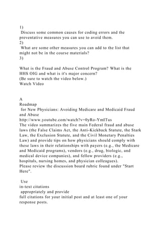 1)
Discuss some common causes for coding errors and the
preventative measures you can use to avoid them.
2)
What are some other measures you can add to the list that
might not be in the course materials?
3)
What is the Fraud and Abuse Control Program? What is the
HHS OIG and what is it's major concern?
(Be sure to watch the video below.)
Watch Video
A
Roadmap
for New Physicians: Avoiding Medicare and Medicaid Fraud
and Abuse
http://www.youtube.com/watch?v=0yRo-YmITus
The video summarizes the five main Federal fraud and abuse
laws (the False Claims Act, the Anti-Kickback Statute, the Stark
Law, the Exclusion Statute, and the Civil Monetary Penalties
Law) and provide tips on how physicians should comply with
these laws in their relationships with payers (e.g., the Medicare
and Medicaid programs), vendors (e.g., drug, biologic, and
medical device companies), and fellow providers (e.g.,
hospitals, nursing homes, and physician colleagues).
Please review the discussion board rubric found under "Start
Here".
Use
in-text citations
appropriately and provide
full citations for your initial post and at least one of your
response posts.
 