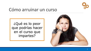 Cómo arruinar un curso
5
¿Qué es lo peor
que podrías hacer
en el curso que
impartes?
 