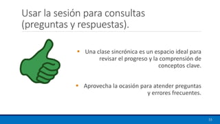 Usar la sesión para consultas
(preguntas y respuestas).
55
▪ Una clase sincrónica es un espacio ideal para
revisar el progreso y la comprensión de
conceptos clave.
▪ Aprovecha la ocasión para atender preguntas
y errores frecuentes.
 