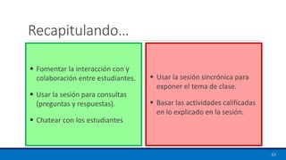 Recapitulando…
▪ Fomentar la interacción con y
colaboración entre estudiantes.
▪ Usar la sesión para consultas
(preguntas y respuestas).
▪ Chatear con los estudiantes
▪ Usar la sesión sincrónica para
exponer el tema de clase.
▪ Basar las actividades calificadas
en lo explicado en la sesión.
63
 