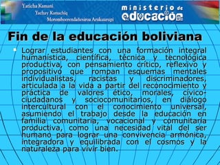 Fin de la educación bolivianaFin de la educación boliviana
 Lograr estudiantes con una formación integralLograr estudiantes con una formación integral
humanística, científica, técnica y tecnológicahumanística, científica, técnica y tecnológica
productiva, con pensamiento crítico, reflexivo yproductiva, con pensamiento crítico, reflexivo y
propositivo que rompan esquemas mentalespropositivo que rompan esquemas mentales
individualistas, racistas y discriminadores,individualistas, racistas y discriminadores,
articulada a la vida a partir del reconocimiento yarticulada a la vida a partir del reconocimiento y
práctica de valores ético, morales, cívico-práctica de valores ético, morales, cívico-
ciudadanos y sociocomunitarios, en diálogociudadanos y sociocomunitarios, en diálogo
intercultural con el conocimiento universal,intercultural con el conocimiento universal,
asumiendo el trabajo desde la educación enasumiendo el trabajo desde la educación en
familia comunitaria, vocacional y comunitariafamilia comunitaria, vocacional y comunitaria
productiva, como una necesidad vital del serproductiva, como una necesidad vital del ser
humano para lograr una convivencia armónica,humano para lograr una convivencia armónica,
integradora y equilibrada con el cosmos y laintegradora y equilibrada con el cosmos y la
naturaleza para vivir bien.naturaleza para vivir bien.
 
