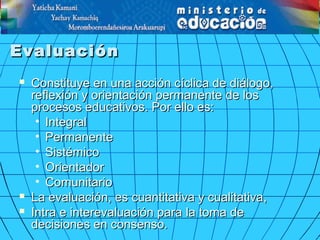 EvaluaciónEvaluación
 Constituye en una acción cíclica de diálogo,Constituye en una acción cíclica de diálogo,
reflexión y orientación permanente de losreflexión y orientación permanente de los
procesos educativos. Por ello es:procesos educativos. Por ello es:
• IntegralIntegral
• PermanentePermanente
• SistémicoSistémico
• OrientadorOrientador
• ComunitarioComunitario
 La evaluación, esLa evaluación, es cuantitativa y cualitativacuantitativa y cualitativa,,
 Intra e interevaluación paraIntra e interevaluación para la toma dela toma de
decisiones en consenso.decisiones en consenso.
 