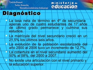 DiagnósticoDiagnóstico
 La tasa neta de término en 4º de secundaria
apenas uno de cuatro estudiantes de 17 años
de último grado permanece y culmina sus
estudios.
 La matrícula del nivel secundario creció en un
21,5% los últimos seis años.
 La evolución de la población escolarizada del
año 2000 al 2006 tuvo un incremento de 12,7%.
 La cobertura en el nivel secundario aumentó del
50% al 58%, del 2000 a 2007.
 No existe una articulación con el nivel primario y
la educación superior.
 