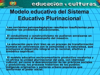 Las corrientes psicopedagógicas resultaron insuficientes para
resolver los problemas educacionales.
El conductismo y constructivismo no pudieron enraizarse en
el pensamiento y el desempeño del maestro.
La educación para vivir bien es un proceso de transformación
humana en convivencia con la comunidad y la naturaleza, que
promueve el desarrollo integral en lo racional, afectivo y
simbólico espiritual.
El modelo educativo sociocomunitario productivo revaloriza y
re­afirma la unidad plurinacional del país, con identidad
cultural; así como la descolonización de las prácticas sociales
y productivas; los procesos históricos de los pueblos
indígenas originarios y sectores urbano populares que
conforman el poder social.
Modelo educativo del Sistema
Educativo Plurinacional
 