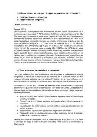 DISEÑO DE UNA PLANTA PARA LA PRODUCCIÓN DE ÁCIDO FOSFÓRICO
1. CONCEPCIÓN DEL PRODUCTO
a) Necesidad social e ingenieril
Origen: Manufactura.
Pureza: 32,5%
Este compuesto puede presentarse en diferentes estados físicos dependiendo de la
temperatura y de su pureza. A 20 °C, el ácido fosfórico a una concentración entre 50 y
70% es un líquido transparente móvil; a una concentración de 85% es un líquido viscoso
transparente incoloro o ligeramente amarillento; y a una concentración del 100% es un
sólido higroscópico e inestable, formado por cristales ortorrómbico s. No tiene olor. Su
punto de ebullición es igual a 213 °C y su punto de fusión de 42.35 °C. Su densidad
específica es de 1.8741 g/cm3 a 25 °C y su pH de 1.5. Es muy soluble en agua caliente
(548 g/100 mL). Su presión de vapor es igual a 4 Pa (0.0285 torr) a 20 °C. Su pH es de
1.5. Forma tres tipos de sales: fosfatos primarios, dibásicos y tribásicos. Actúa como un
agente quelante. Corroe a los metales ferrosos y a sus aleaciones. Reacciona con los
metales para formar hidrógeno gaseoso inflamable. Se descompone a temperaturas por
debajo de su punto de ebullición y al contacto con alcoholes, aldehídos, cianuros,
cetonas, fenoles, ésteres, sulfuros, mercaptanos y compuestos orgánicos halogenados.
Cuando se quema forma vapores tóxicos de óxidos de fósforo.
b) Crear soluciones para satisfacer la necesidad.
Las rocas fosfóricas han sido ampliamente utilizadas para la producción de abonos
inorgánicos y aditivos en la fabricación de alimentos en la nutrición animal. Se han
realizado diversos estudios para la utilización directa de la roca fosfórica en el
enriquecimiento de suelos y se han desarrollado tecnologías para el beneficio de esta.
Para la producción del ácido fosfórico es necesario tener en cuenta las condiciones y
características que debe tener la roca fosfórica para poder ser usada. La roca fosfórica
triturada debe ser beneficiada por vía húmeda con ácido clorhídrico y debe contar con
5 etapas principales.
a. Adecuación de la roca fosfórica que comprende las operaciones de reducción de
tamaño y tamizado.
b. Obtención de ácido fosfórico mediante la digestión de la roca fosfórica con ácido
clorhídrico.
c. Neutralización del ácido fosfórico con hidróxido de calcio para la obtención del
fosfato bicálcico.
d. Separación de los productos de reacción en procesos de filtrado,
e. Adecuación de los productos del proceso fosfato bicálcico y cloruro de calcio en
procesos de cristalización y secado.
Existen dos maneras principales para la fabricación del ácido fosfórico: Vía Seca
(Formación del ácido a partir de fósforo elemental) y Vía Húmeda (Hemihidratado y
Dihidratado)
 