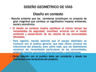 DISEÑO GEOMÉTRICO DE VÍAS
                   Diseño en contexto
- Resulta evidente que las carreteras constituyen un proyecto de
   gran magnitud que conlleva un significativo impacto ambiental,
   social y económico.
• El diseño en contexto implica satisfacer al mismo tiempo las
   necesidades de seguridad, movilidad, armonía con el medio
   ambiente y preservación de los valores de las comunidades
   afectadas.
– Para lograrlo, resulta esencial que el equipo diseñador se
   involucre con el publico general, que este ultimo conozca las
   intenciones del proyecto; pero sobre todo, que los diseñadores
   conozcan las necesidades particulares de las comunidades,
   antes de intentar soluciones estandarizadas y centralizadas.
– Dicha relación con el publico debe ser constante y desde los
   momentos mas tempranos del proyecto.
 