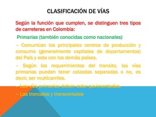 CLASIFICACIÓN DE VÍAS
Según la función que cumplen, se distinguen tres tipos
de carreteras en Colombia:
Primarias (también conocidas como nacionales)
– Comunican los principales centros de producción y
consumo (generalmente capitales de departamentos)
del País y este con los demás países.
– Según los requerimientos del transito, las vías
primarias pueden tener calzadas separadas o no, es
decir, ser multicarriles.
– Las vías primarias deben estar pavimentadas.
– Las troncales y transversales
 