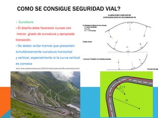 COMO SE CONSIGUE SEGURIDAD VIAL?

– Curvatura
» El diseño debe favorecer curvas con
 menor grado de curvatura y apropiada
transición.
» Se deben evitar tramos que presenten
simultáneamente curvatura horizontal
y vertical, especialmente si la curva vertical
es convexa
http://www.cosasexclusivas.com/2009/02/stelvio-pass-road-48-curvas-hacia-el.html
 